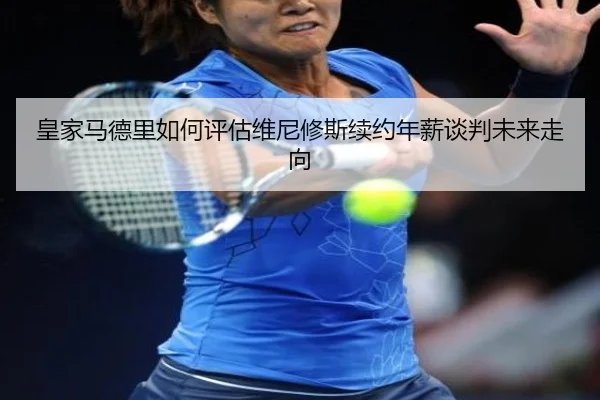 皇家马德里如何评估维尼修斯续约年薪谈判未来走向