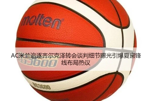 AC米兰追逐齐尔克泽转会谈判细节曝光引爆夏窗锋线布局热议