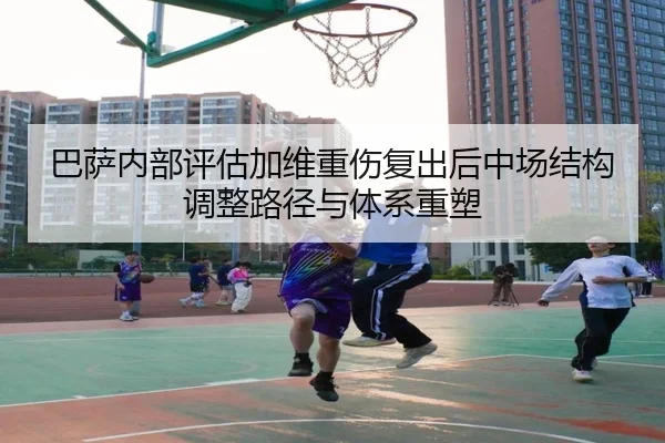 巴萨内部评估加维重伤复出后中场结构调整路径与体系重塑